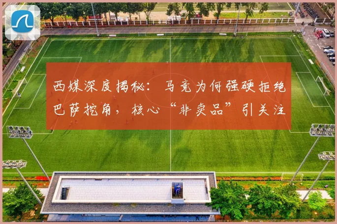西媒深度揭秘:马竞为何强硬拒绝巴萨挖角,核心“非卖品”引关注