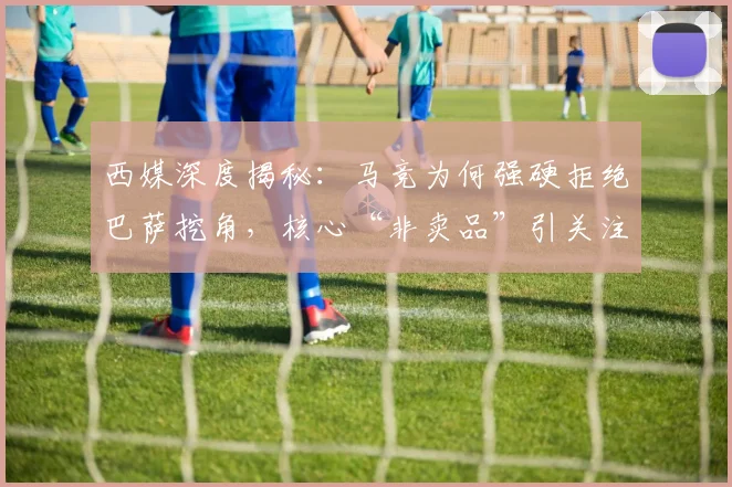 西媒深度揭秘：马竞为何强硬拒绝巴萨挖角，核心“非卖品”引关注