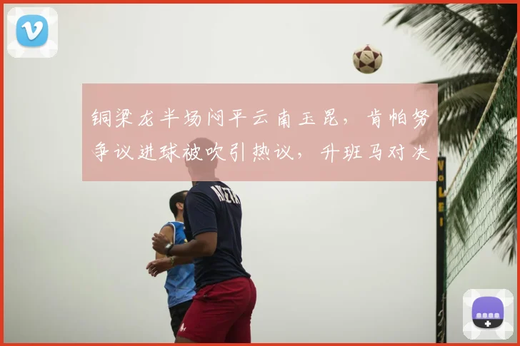 铜梁龙半场闷平云南玉昆，肯帕努争议进球被吹引热议，升班马对决陷僵局