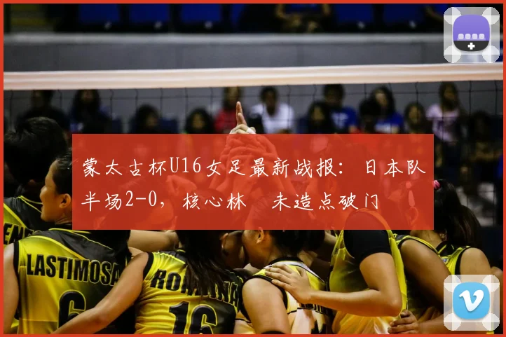 蒙太古杯U16女足最新战报：日本队半场2-0，核心林祐未造点破门