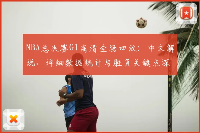 NBA总决赛G1高清全场回放：中文解说、详细数据统计与胜负关键点深度复盘